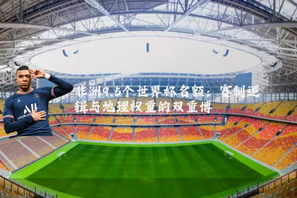 非洲9.5个世界杯名额：赛制逻辑与地理权重的双重博弈