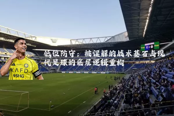 低位防守：被误解的战术基石与现代足球的底层逻辑重构