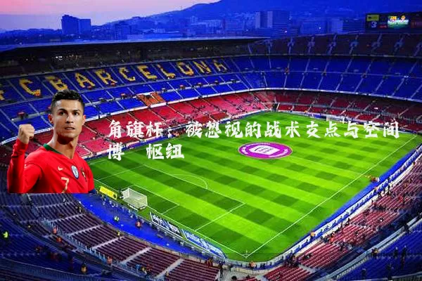 角旗杆：被忽视的战术支点与空间博弈枢纽